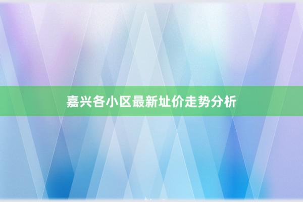 嘉兴各小区最新址价走势分析