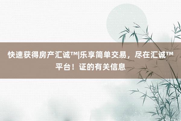 快速获得房产汇诚™|乐享简单交易，尽在汇诚™平台！证的有关信息